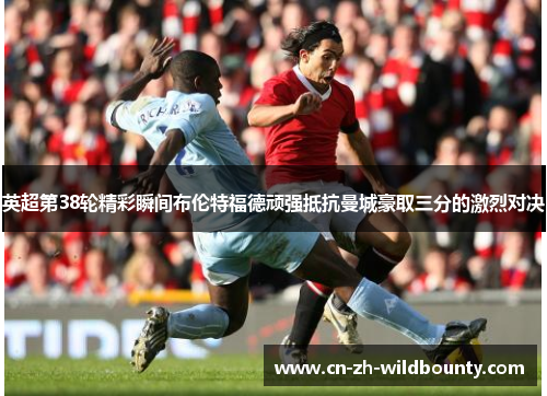 英超第38轮精彩瞬间布伦特福德顽强抵抗曼城豪取三分的激烈对决 英超第38轮精彩瞬间布伦特福德顽强抵抗曼城豪取三分的激烈对决