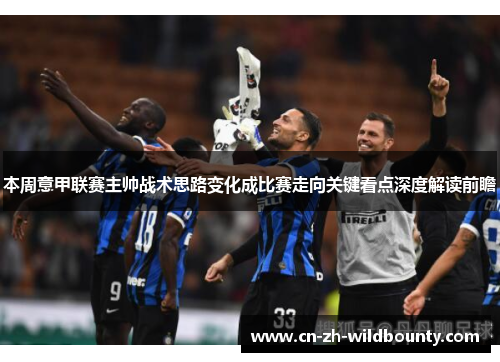 本周意甲联赛主帅战术思路变化成比赛走向关键看点深度解读前瞻