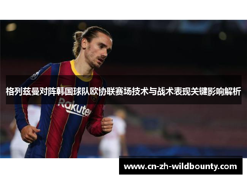 格列兹曼对阵韩国球队欧协联赛场技术与战术表现关键影响解析