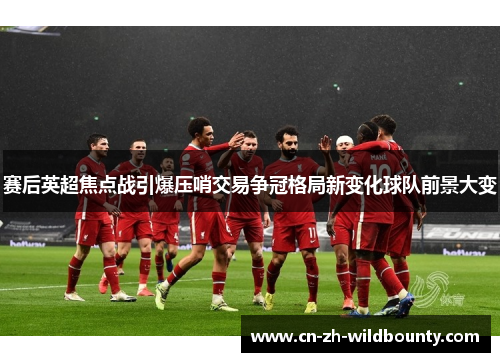 赛后英超焦点战引爆压哨交易争冠格局新变化球队前景大变 赛后英超焦点战引爆压哨交易争冠格局新变化球队前景大变