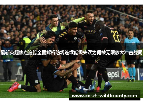 最新英超焦点追踪全面解析防线连续低级失误为何被无限放大冲击战局 最新英超焦点追踪全面解析防线连续低级失误为何被无限放大冲击战局